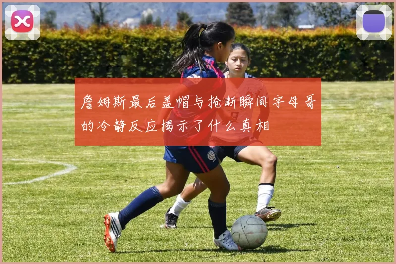 詹姆斯最后盖帽与抢断瞬间字母哥的冷静反应揭示了什么真相