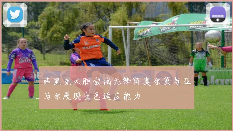 弗里克大胆尝试无锋阵奥尔莫与亚马尔展现出色适应能力