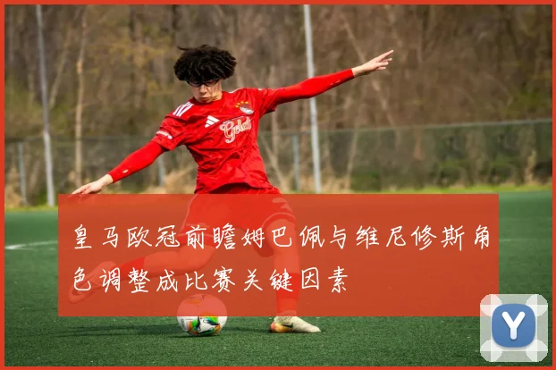 皇马欧冠前瞻姆巴佩与维尼修斯角色调整成比赛关键因素