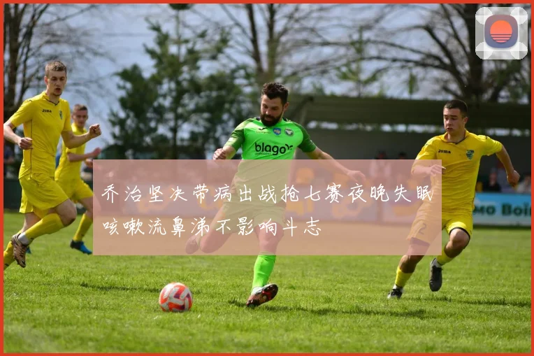 乔治坚决带病出战抢七赛夜晚失眠咳嗽流鼻涕不影响斗志