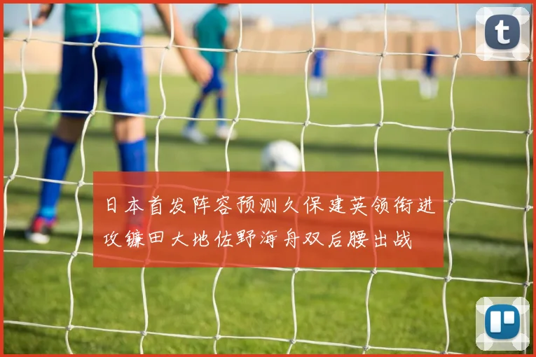 日本首发阵容预测久保建英领衔进攻镰田大地佐野海舟双后腰出战