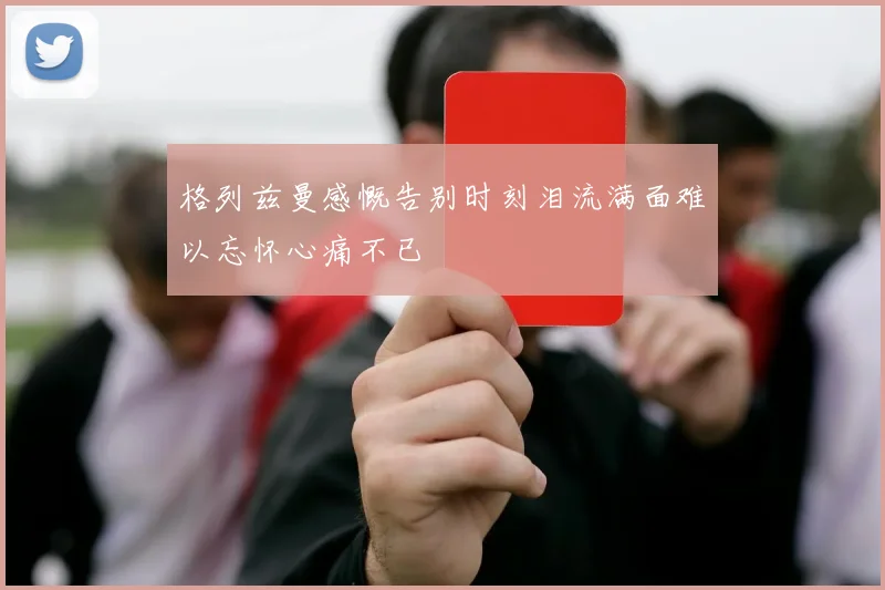 格列兹曼感慨告别时刻泪流满面难以忘怀心痛不已