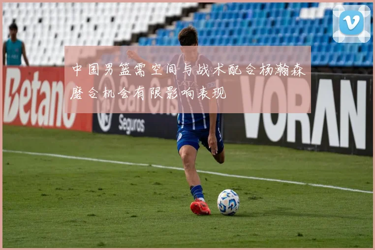 中国男篮需空间与战术配合杨瀚森磨合机会有限影响表现