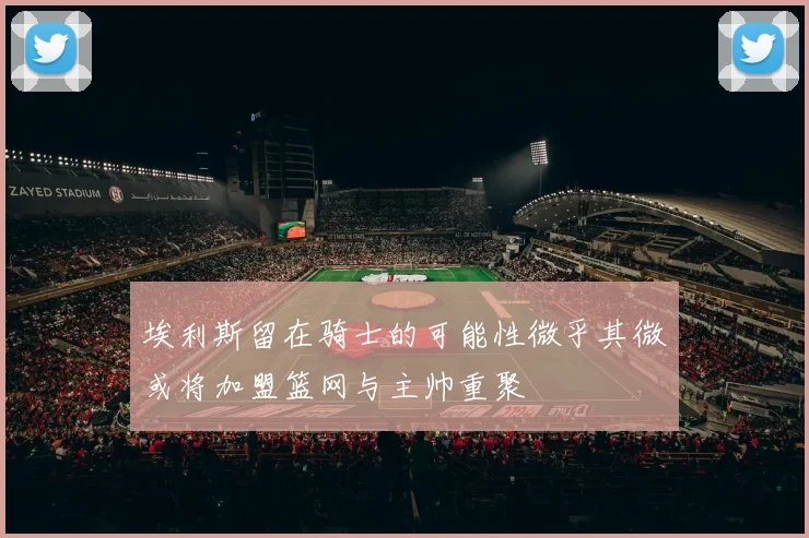 埃利斯留在骑士的可能性微乎其微或将加盟篮网与主帅重聚