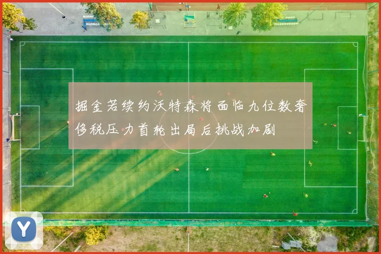掘金若续约沃特森将面临九位数奢侈税压力首轮出局后挑战加剧