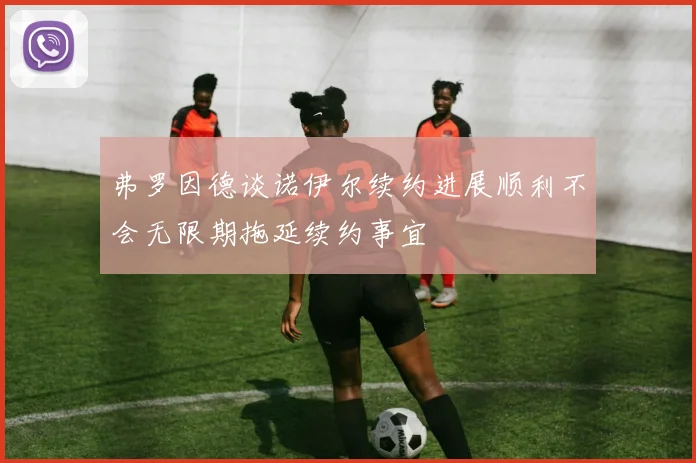 弗罗因德谈诺伊尔续约进展顺利不会无限期拖延续约事宜