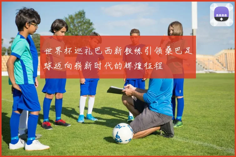 世界杯巡礼巴西新教练引领桑巴足球迈向崭新时代的辉煌征程