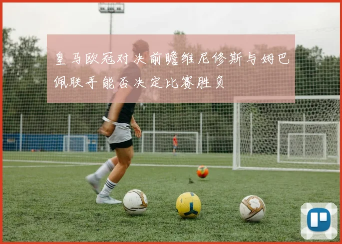 皇马欧冠对决前瞻维尼修斯与姆巴佩联手能否决定比赛胜负