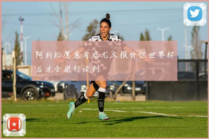 阿利松愿意考虑尤文报价但世界杯后才会进行谈判