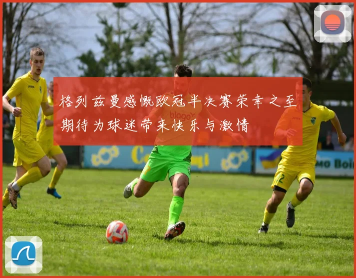 格列兹曼感慨欧冠半决赛荣幸之至期待为球迷带来快乐与激情