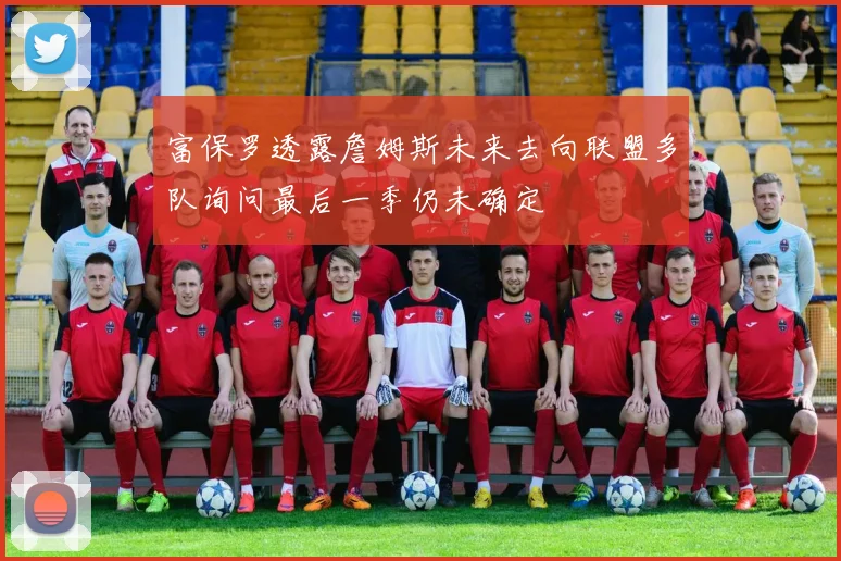 富保罗透露詹姆斯未来去向联盟多队询问最后一季仍未确定