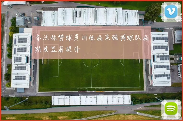 齐沃称赞球员训练成果强调球队成熟度显著提升