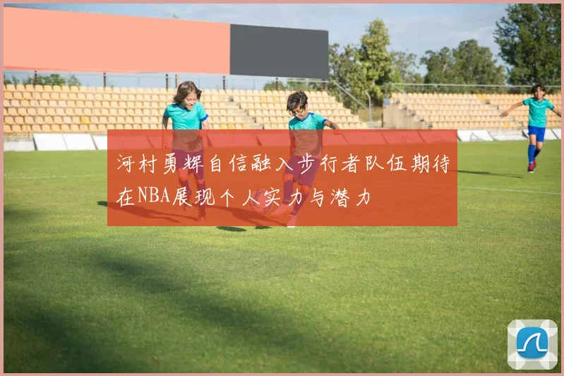 河村勇辉自信融入步行者队伍期待在NBA展现个人实力与潜力
