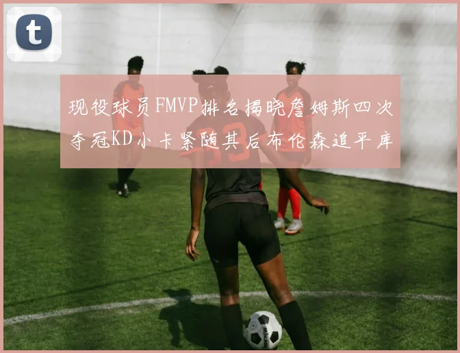 现役球员FMVP排名揭晓詹姆斯四次夺冠KD小卡紧随其后布伦森追平库里约基奇等