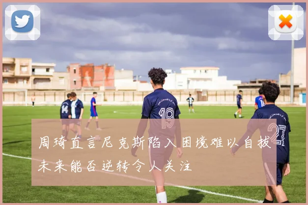 周琦直言尼克斯陷入困境难以自拔未来能否逆转令人关注