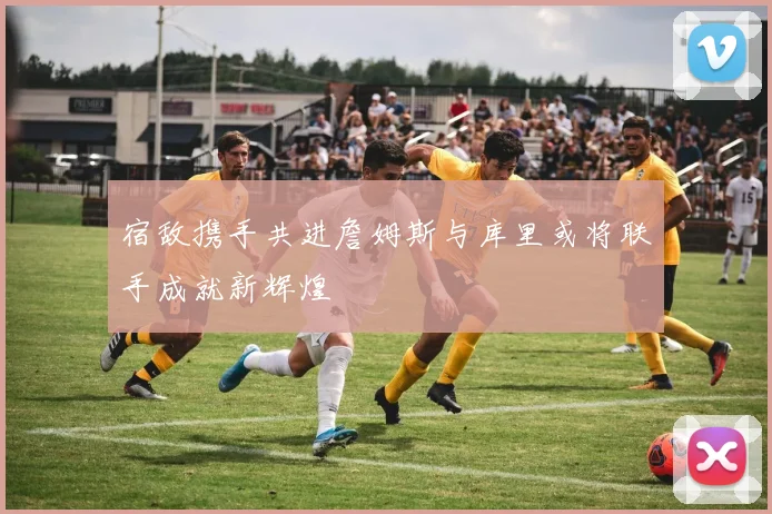 宿敌携手共进詹姆斯与库里或将联手成就新辉煌