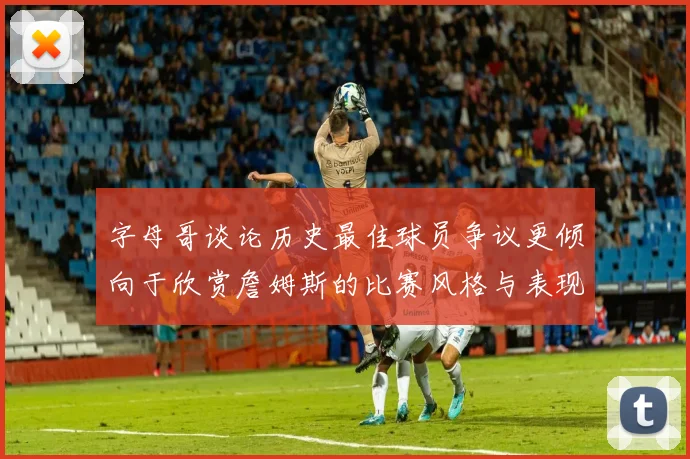 字母哥谈论历史最佳球员争议更倾向于欣赏詹姆斯的比赛风格与表现