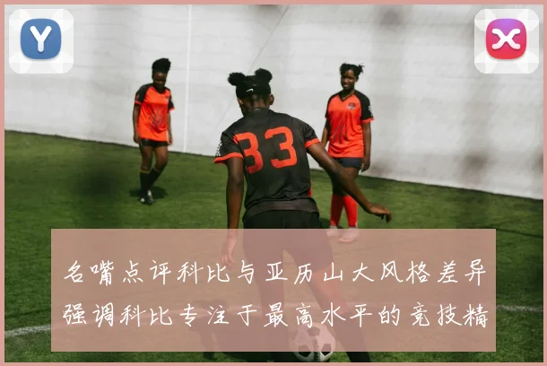 名嘴点评科比与亚历山大风格差异强调科比专注于最高水平的竞技精神