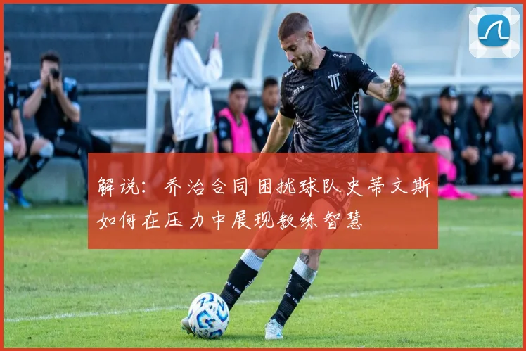 解说：乔治合同困扰球队史蒂文斯如何在压力中展现教练智慧