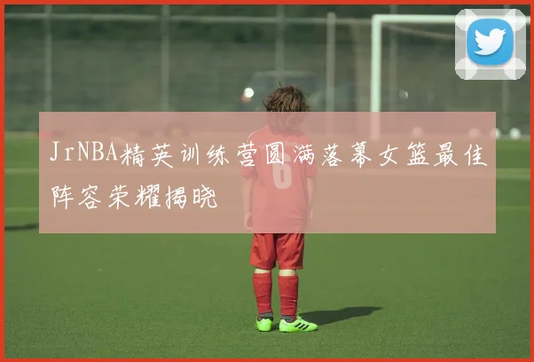 JrNBA精英训练营圆满落幕女篮最佳阵容荣耀揭晓