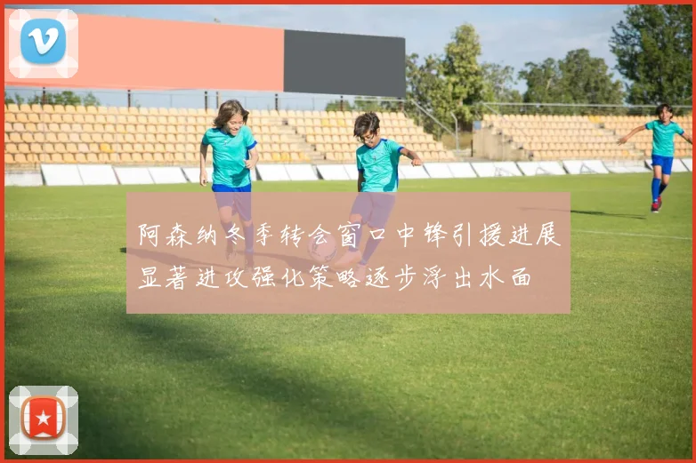 阿森纳冬季转会窗口中锋引援进展显著进攻强化策略逐步浮出水面