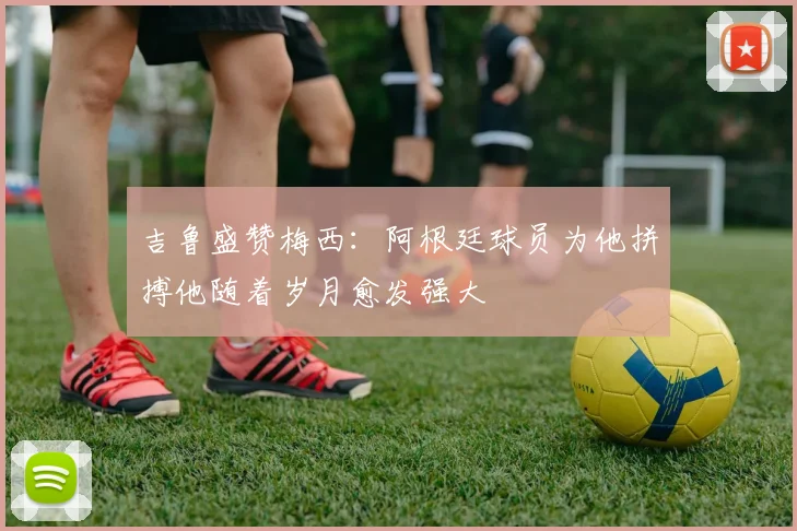 吉鲁盛赞梅西：阿根廷球员为他拼搏他随着岁月愈发强大
