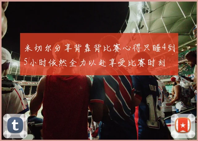 米切尔分享背靠背比赛心得只睡4到5小时依然全力以赴享受比赛时刻