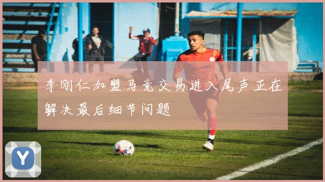 李刚仁加盟马竞交易进入尾声正在解决最后细节问题